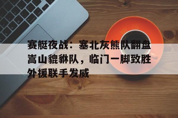 kaiyun网页版平台赛艇夜战：塞北灰熊队翻盘嵩山貔貅队，临门一脚致胜外援联手发威(亚运会赛艇冠军聂军良)